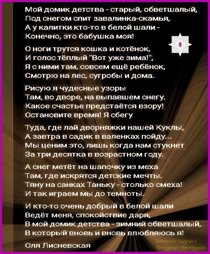 Мой домик детства - старый, обветшалый, Под снегом спит завалинка-скамья, А у калитки кто-то в белой шали - Конечно, это бабушка моя! О ноги трется кошка и котёнок, И голос тёплый 'Вот уже зима'! Я с ним там, совсем ещё ребёнок, Смотрю на лес, сугробы и дома. Рисую я чудесные узоры Там, во дворе, на выпавших снегу. Какое счастье предстaвится взору! Остановите время! Я сбегу Туда, где лайн дворняжки нашей Куклы, А завтра в садик в валенках пойду. Мы ценим это, лишь когда нам стукнет За три десятка в возрастном году. А снег метёт на шапочку из меха Там, где искрятся детские мечты. Тяну на санках Танку - столько смеха! И так играем мы до темноты. И кто-то очень добрый в белой шали Ведёт меня, спокойствие даря. В мой домик детства - зимний обветшалый, В который вновь и вновь влюбляюсь я! Оля Лисневская