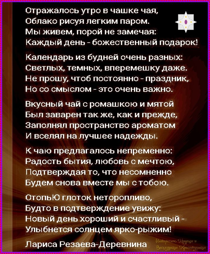 Отражалось утро в чашке чая,
Облако рисуя легким паром.
Мы живем, порой не замечая:
Каждый день - божественный подарок!
Календарь из будней очень разных:
Светлых, темных, вперемешку даже.
Не прошу, чтоб постоянно - праздник,
Но со смыслом - это очень важно.
Вкусный чай с ромашкой и мятой
Был заварен так же, как и прежде,
Заполнял пространство ароматом
И вселял на лучшее надежды.
К чаю предлагалось неприменно:
Радость бытия, любовь с мечтой,
Подтверждая то, что несомненно
Будем снова вместе мы с тобою.
Отпью глоток неторопливо,
Будто в подтверждение ухожу:
Новый день хороший и счастливый
Улыбнется солнцем ярко-рыжим!
Лариса Резаева-Деревнина