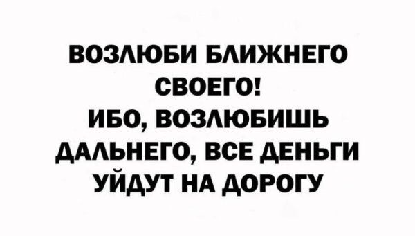 ВОЗЛЮБИ БЛИЖНЕГО СВОЕГО! ИБО, ВОЗЛЮБОИШЬ ДАЛЬНЕГО, ВСЕ ДЕНЬГИ УЙДУТ НА ДОРОГУ