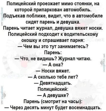 Полицейский проезжает мимо стоянки, на которой припаркован автомобиль. Подъехав ближе, видит, что в автомобиле сидят парень и девушка. Парень читает журнал, девушка вяжет носки. Полицейский подходит к водительскому окну и спрашивает парня: — Чем вы это тут занимаетесь? Парень: — Что, не видишь? Журнал читаю. — А она? — Носки вяжет. — А сколько тебе лет? — Девятнадцать. Полицейский: — А девушке? Парень (смотрит на часы): — Через десять минут будет восемнадцать.