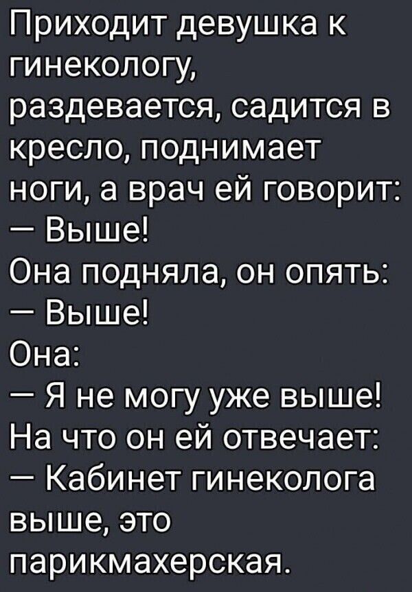 Приходит девушка к гинекологу, раздевается, садится в кресло, поднимает ноги, а врач ей говорит: — Вышe! Она подняла, он опять: — Вышe! Она: — Я не могу уже выше! На что он ей отвечает: — Кабинет гинеколога выше, это парикмахерская.