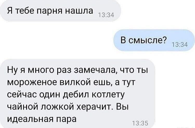 Я тебе парня нашла
В смысле?
Ну я много раз замечала, что ты мороженое вилкой ешь, а тут сейчас один дебил котлету чайной ложкой херачит. Вы идеальная пара