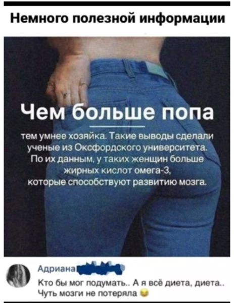 Немного полезной информации. Чем больше попа тем умнее хозяйка. Такие выводы сделали учёные из Оксфордского университета. По данным, у таких женщин больше жирных кислот омега-3, которые способствуют развитию мозга. Адриана: 'Кто бы мог подумать... А я всё диета, диета... Чуть мозги не потеряла'
