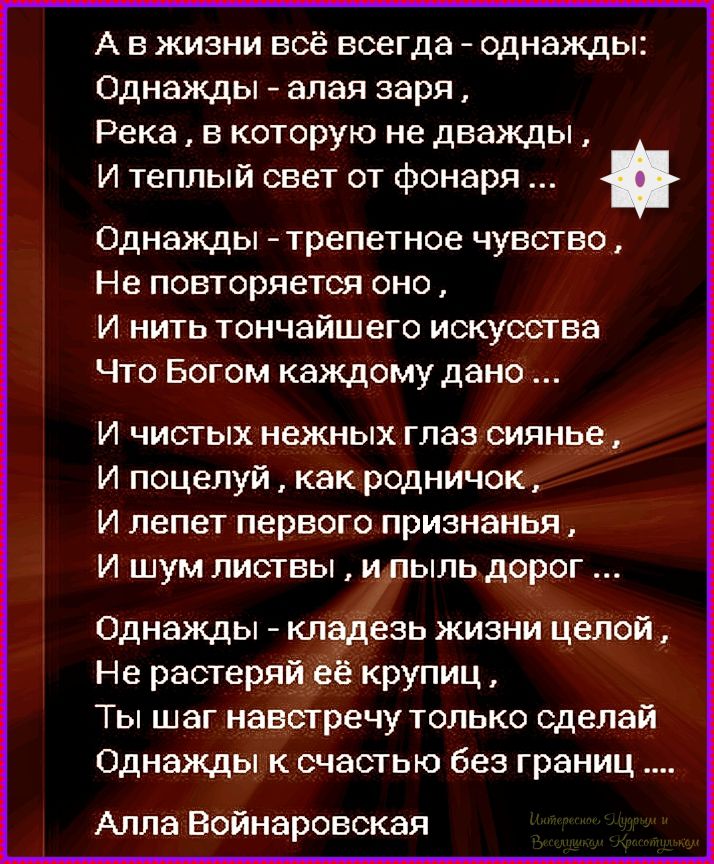 А в жизни всё всегда - однажды: Однажды - алая заря, Река, в которую не дважды, И теплый свет от фонаря ... Однажды - трепетное чувство, Не повторяется оно, И нить тончайшего искусства Что Богом каждому дано ... И чистых нежных глаз сиянье, И поцелуй, как родничок, И лепет первого признанья, И шум листвы, и пыль дорог ... Однажды - кладезь жизни целой, Не растеряй её крупицу, Ты шаг навстречу только сделай Однажды к счастью без границ ... Алла Воинаровская