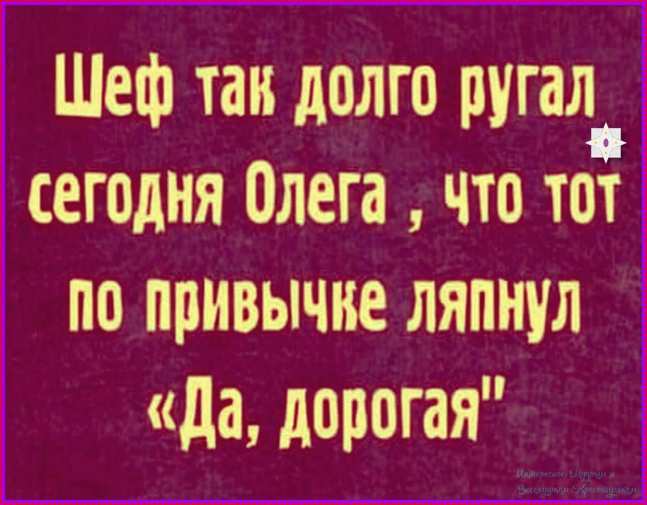 Шеф так долго ругал сегодня Олега , что тот по привычке ляпнул «Да, дорогая»