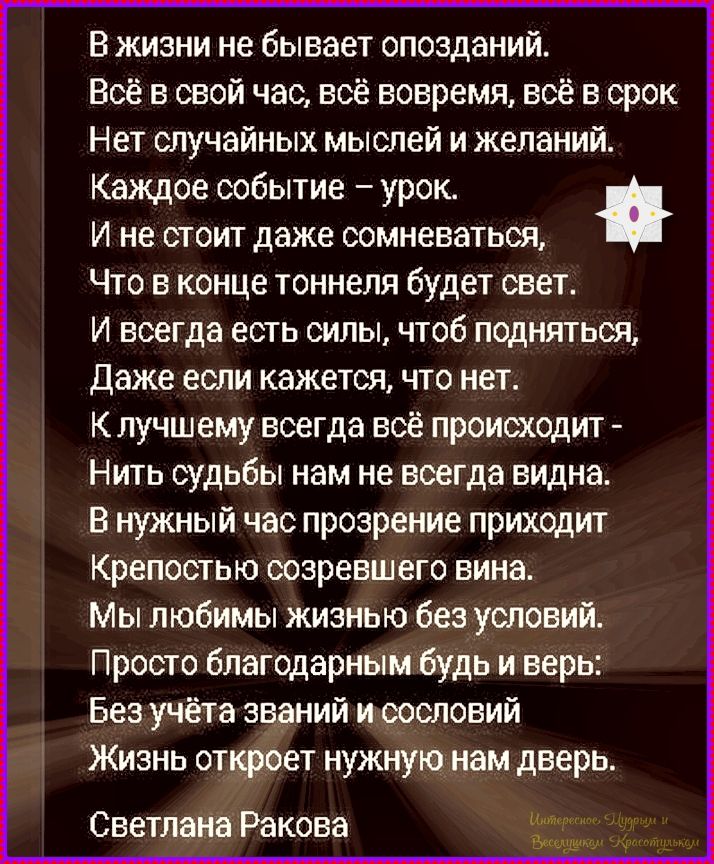 В жизни не бывает опозданий. Всё в свой час, всё вовремя, всё в срок. Нет случайных мыслей и желаний. Каждое событие – урок. И не стоит даже сомневаться, Что в конце тоннель будет свет. И всегда есть силы, чтоб подняться, Даже если кажется, что нет. К лучшему всегда всё происходит - Нить судьбы нам не всегда видна. В нужный час прозрение приходит Крепостью созревшего вина. Мы любимы жизнью без условий. Просто благодарным будь и верь. Без учёта званий и сословий Жизнь откроет нужную нам дверь. Светлана Ракова
