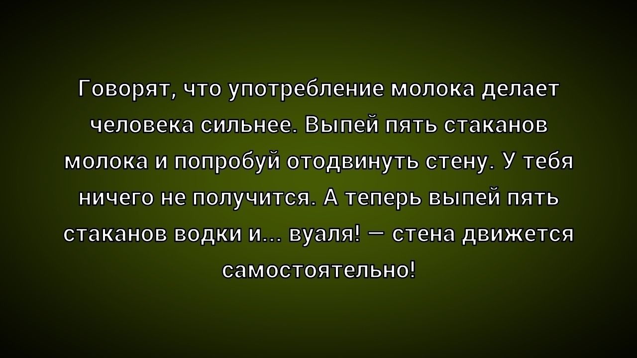 Говорят, что употребление молока делает человека сильнее. Выпей пять стаканов молока и попробуй отодвинуть стену. У тебя ничего не получится. А теперь выпей пять стаканов водки и... вуаля! – стена движется самостоятельно!