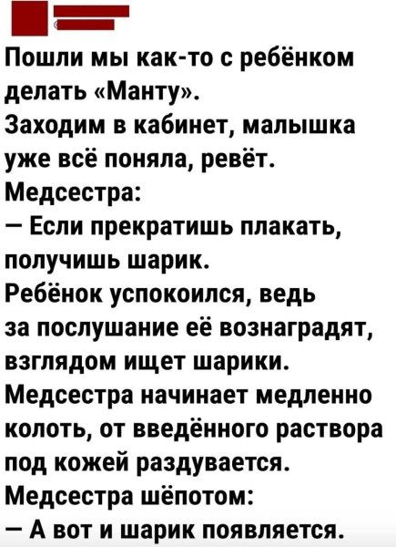 Пошли мы как-то с ребёнком делать «Манту». Заходим в кабинет, малышка уже всё поняла, ревёт. Медсестра: — Если прекратишь плакать, получишь шарик. Ребёнок успокоился, ведь за послушание её вознаградят, взглядом ищет шарик. Медсестра начинает медленно колоть, от введённого раствора под кожей раздувается. Медсестра шепотом: — А вот и шарик появляется.