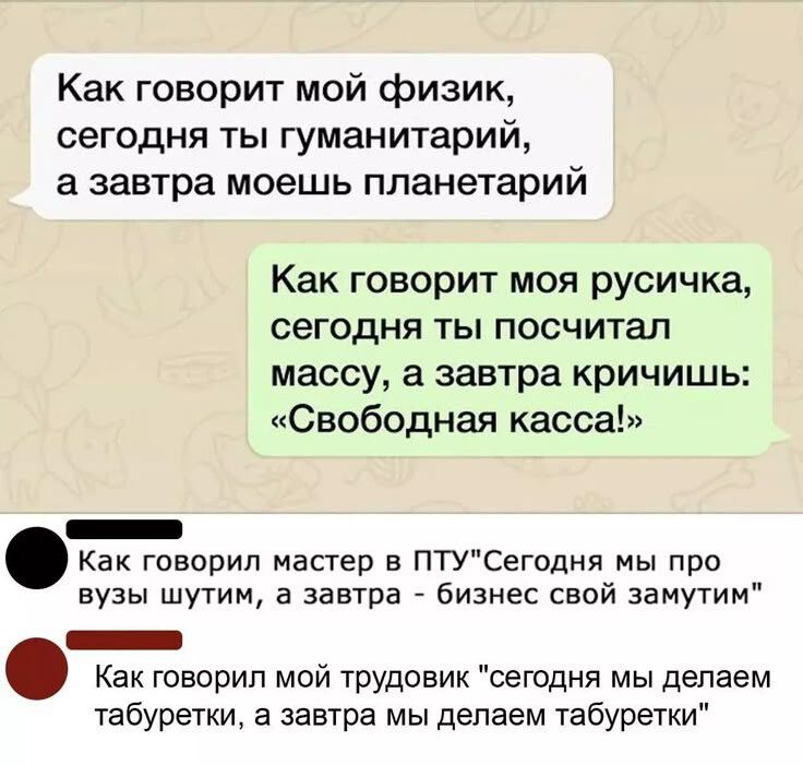 Как говорит мой физик, сегодня ты гуманитарий, а завтра моешь планетарий. Как говорит моя русичка, сегодня ты посчитал массу, а завтра кричишь: «Свободная касса!» Как говорил мастер в ПТУ: «Сегодня мы про вузы шутим, а завтра — бизнес свой замутим». Как говорил мой трудовик: «сегодня мы делаем табуретки, а завтра — табуретки»