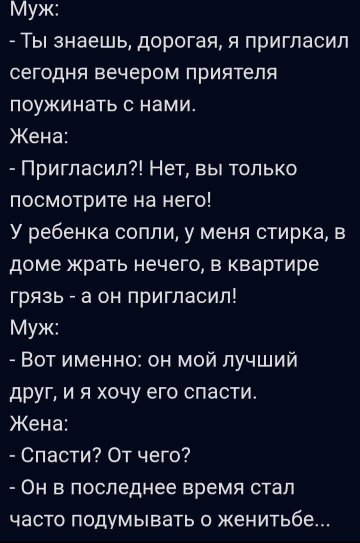 Муж: Ты знаешь, дорогая, пригласил сегодня вечером приятеля. Жена: Пригласил?! Нет, посмотри на него! У ребенка сопли, стирка, в доме грязь — а он пригласил! Муж: Вот именно: он мой лучший друг, и я хочу его спасти. Жена: Спасти? От чего? Он стал думать о женитьбе...