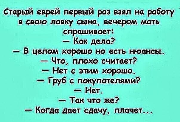 Старый еврей первый раз взял на работу в свою лавку сына, вечером мать спрашивает: — Как дела? — В целом хорошо но есть нюансы. — Что, плохо считает? — Нет с этим хорошо. — Груб с покупателями? — Нет. — Так что же? — Когда дает сдачу, плачет...