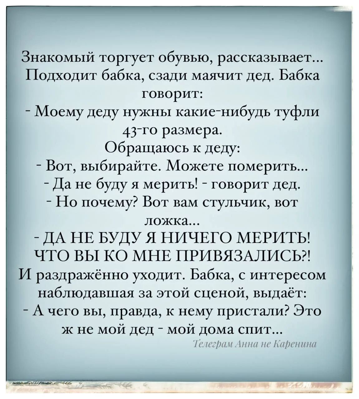 Знакомый торгует обувью, рассказывает... Подходит бабка, сзади маят дед. Бабка говорит: - Моему деду нужны какие-нибудь туфли 43-го размера. Обращаюсь к деду: - Вот, выбирайте. Можете померить... - Да не буду я мерить! - говорит дед. - Но почему? Вот вам стульчик, вот ложка... - ДА НЕ БУДУ Я НИЧЕГО МЕРИТЬ! ЧТО ВЫ КО МНЕ ПРИВЯЗАЛИСЬ?! И раздражённо уходя. Бабка, с интересом наблюдавшая за этой сценой, выдаёт: - А чего вы, правда, к нему пристали? Это же не мой дед – мой дома спит...