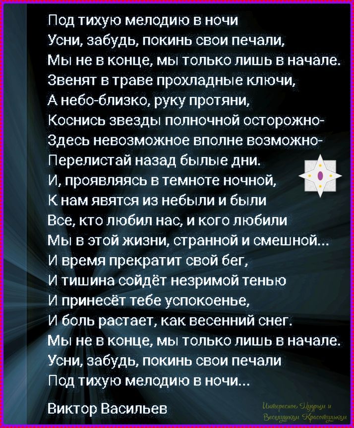 Под тихою мелодию в ночи
Усни, забудь, покинь свои печали,
Мы не в конце, мы только лишь в начале.
Звенят в траве прохладные ключи,
А небо-близко, руку протяни,
Коснись звезды полночной осторожно-
Здесь невозможное вполне возможно-
Перелистай назад бывшие дни.
И, проявляясь в темноте ночной,
К нам явятся из нибыли и были
Все, кто любил нас, и кого любили
Мы в этой жизни, странной и смешной...
И время прекратит свой бег,
И тишина сойдёт незримой тенью
И прин­несёт тебе успокоенье,
И боль растает, как весенний снег.
Мы не в конце, мы только лишь в начале.
Усни, забудь, покинь свои печали
Под тихую мелодию в ночи...
Виктор Васильев