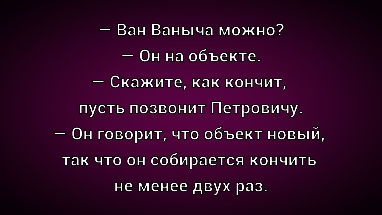 — Ван Ванчича можно? 
— Он на объекте. 
— Скажите, как кончит, пусть позвонит Петровичу. 
— Он говорит, что объект новый, так что он собирается кончить не менее двух раз.