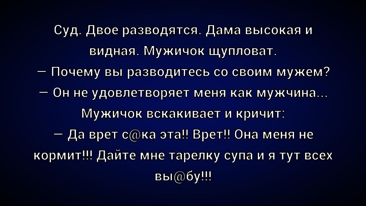 Суд. Двое разводятся. Дама высокая и видная. Мужичок щуповат. — Почему вы разводитесь со своим мужем? — Он не удовлетворяет меня как мужчина... Мужичок вскакивает и кричит: — Да верт с[у]ка эта! Врет!! Она меня не кормит!!! Дайте мне тарелку супа и я тут всех выебу!!!