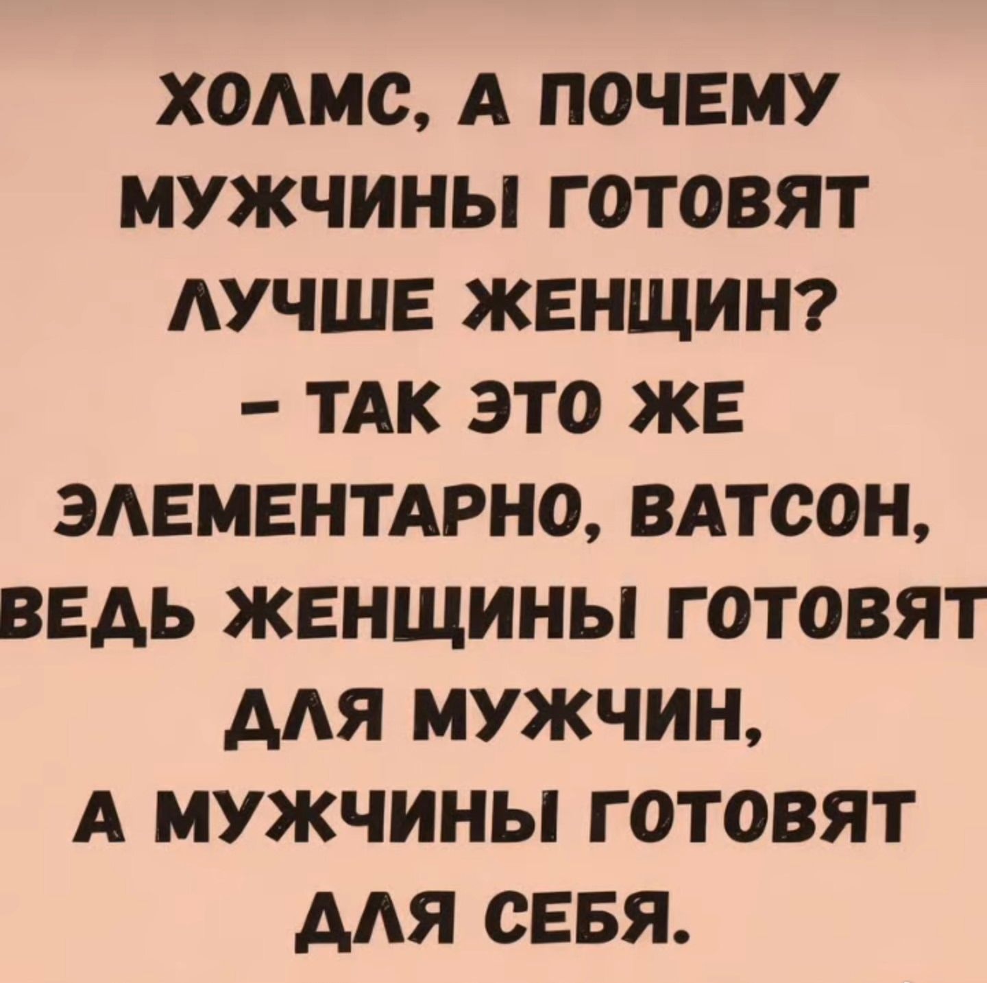 ХОЛМС, А ПОЧЕМУ МУЖЧИНЫ ГОТОВЯТ ЛУЧШЕ ЖЕНЩИН? - ТАК ЭТО ЖЕ ЭЛЕМЕНТАРНО, ВАТСОН, ВЕДЬ ЖЕНЩИНЫ ГОТОВЯТ ДЛЯ МУЖЧИН, А МУЖЧИНЫ ГОТОВЯТ ДЛЯ СЕБЯ.