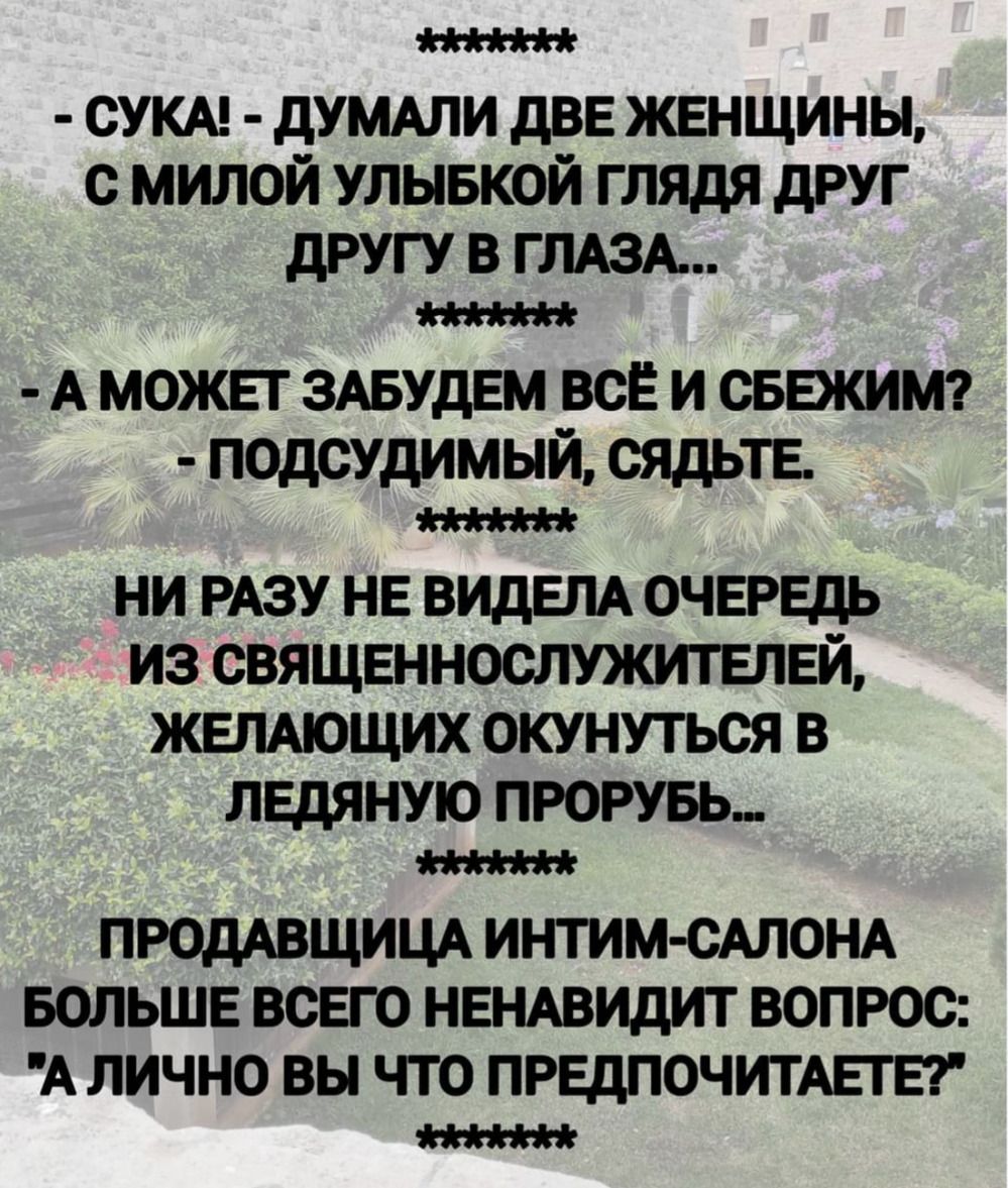 - СУКА! - ДУМАЛИ ДВЕ ЖЕНЩИНЫ, С МИЛОЙ УЛЫБКОЙ ГЛЯДЯ ДРУГ ДРУГУ В ГЛАЗА... - А МОЖЕТ ЗАБУДЕМ ВСЁ И СБЕЖИМ? - ПОДСУДИМЫЙ, СЯДЬТЕ. НИ РАЗУ НЕ ВИДЕЛА ОЧЕРЕДЬ ИЗ СВЯЩЕННОСЛУЖИТЕЛЕЙ, ЖЕЛАЮЩИХ ОКУНУТЬСЯ В ЛЕДЯНУЮ ПРОРУБУ... ПРОДАВЩИЦА ИНТИМ-САЛОНА: 'А ЛИЧНО ВЫ ЧТО ПРЕДПОЧИТАЕТЕ?'