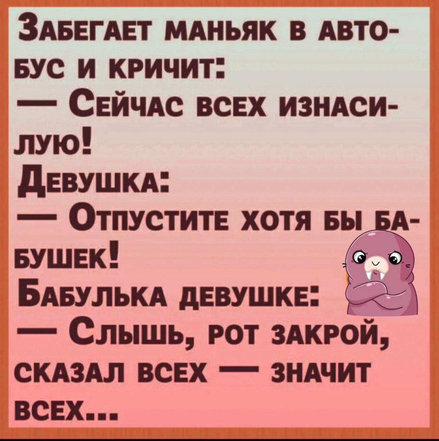 Забегает маньяк в авто-бус и кричит: — Сейчас всех изнасил- лю! Девушка: — Отпустите хотя бы ба-бушек! Бабулька девушке: — Слышь, рот закрой, сказал всех — значит всех...