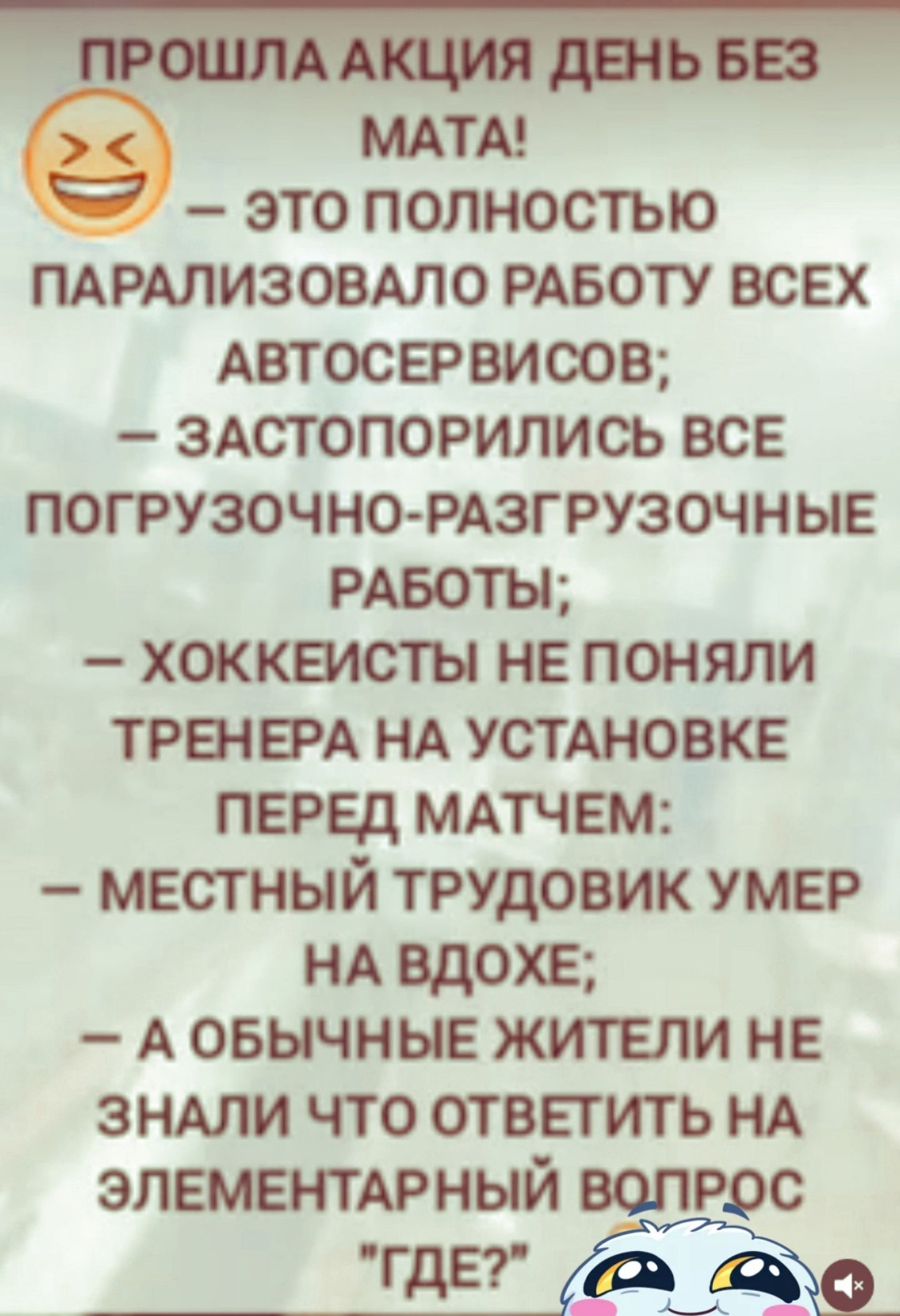 ПРОШЛА АКЦИЯ ДЕНЬ БЕЗ МАТА! – ЭТО ПОЛНОСТЬЮ ПАРАЛИЗОВАЛО РАБОТУ ВСЕХ АВТОСЕРВИСОВ; – ЗАСТОПОРИЛИСЬ ВСЕ ПОГРУЗОЧНО-РАЗГРУЗОЧНЫЕ РАБОТЫ; – ХОККЕИСТЫ НЕ ПОНИЛИ ТРЕНЕРА НА УСТАНОВКЕ ПЕРЕД МАТЧЕМ; – МЕСТНЫЙ ТРУДОВИК УМЕР НА ВДОХЕ; – А ОБЫЧНЫЕ ЖИТЕЛИ НЕ ЗНАЛИ ЧТО ОТВЕТИТЬ НА ЭЛЕМЕНТАРНЫЙ ВОПРОС 