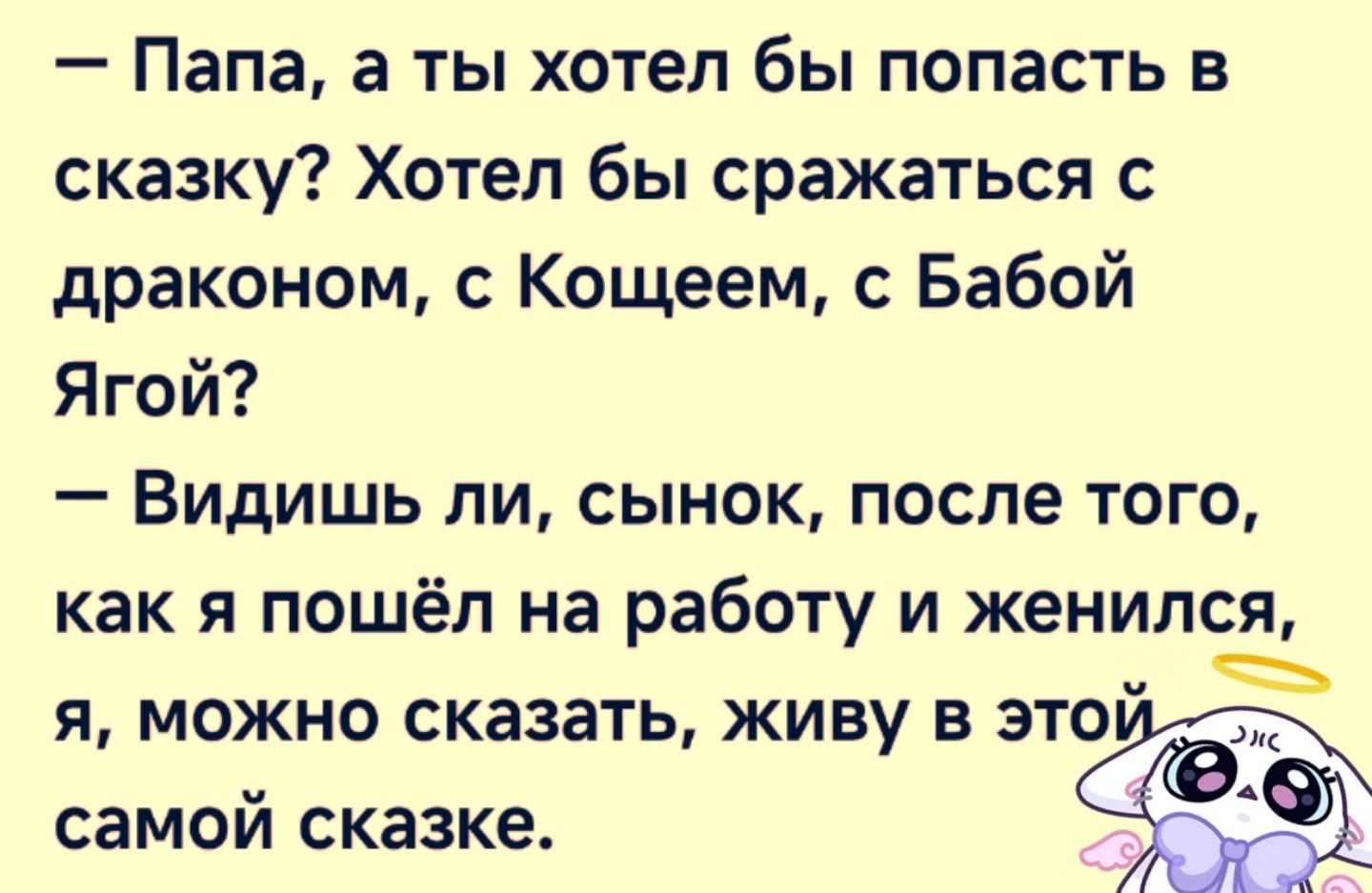 - Папа, а ты хотел бы попасть в сказку? Хотел бы сражаться с драконом, с Кощеем, с Бабой Ягой?\n- Видишь ли, сынок, после того, как я пошёл на работу и женился, я, можно сказать, живу в этой самой сказке.