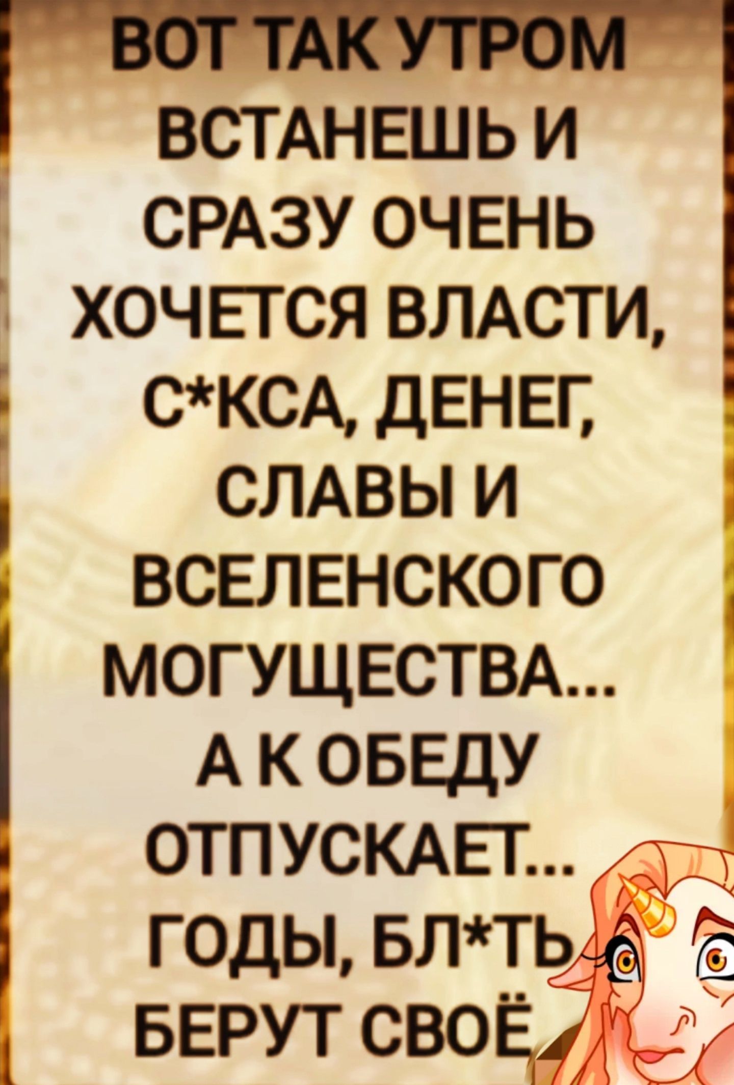 ВОТ ТАК УТРОМ ВСТАНЕШЬ И СРАЗУ ОЧЕНЬ ХОЧЕТСЯ ВЛАСТИ, С*КСА, ДЕНЕГ, СЛАВЫ И ВСЕЛЕНСКОГО МОГУЩЕСТВА... А ОБЕДУ ОТПУСКАЕТ... ГОДЫ, БЛ*ТЬ БЕРУТ СВОЁ