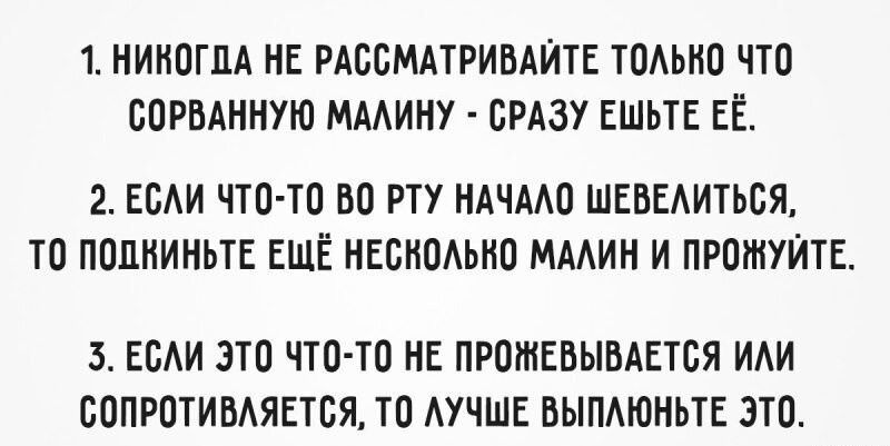1. НИКОГДА НЕ РАССМАТРИВАЙТЕ ТОЛЬКО ЧТО СОРВАННУЮ МАЛИНУ - СРАЗУ ЕШЬ ЕЁ.
2. ЕСЛИ ЧТО-ТО ВО РТУ НАЧАЛО ШЕВЕЛЬТЬСЯ, ТО ПОШКИНТЕ ЕЩЁ НЕСКОЛЬКО МАЛИН И ПРОЖУЙТЕ.
3. ЕСЛИ ЭТО ЧТО-ТО НЕ ПРОЖЕВЫВАЕТСЯ ИЛИ СОПРОТИВЛЯЕТСЯ, ТО ЛУЧШЕ ВЫПОЛНЬИТЕ ЭТО.