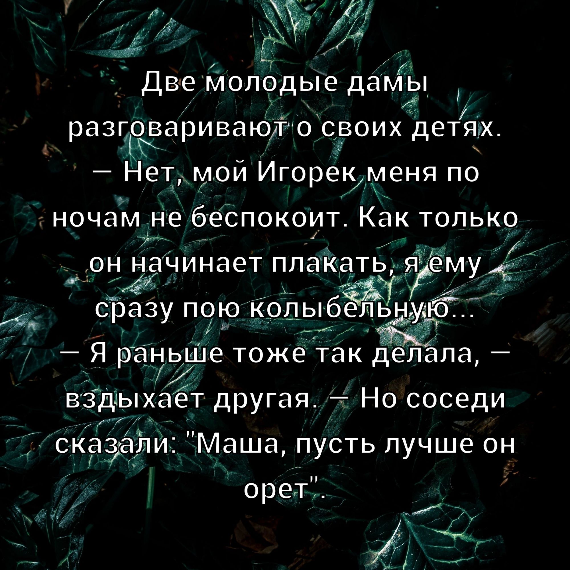 Две молодые дамы разговаривают о своих детях. — Нет, мой Игорек меня по ночам не беспокоит. Как только он начинает плакать, я ему сразу пою колыбельную... — Я раньше тоже так делала, — вздыхает другая, — Но соседи сказали: 