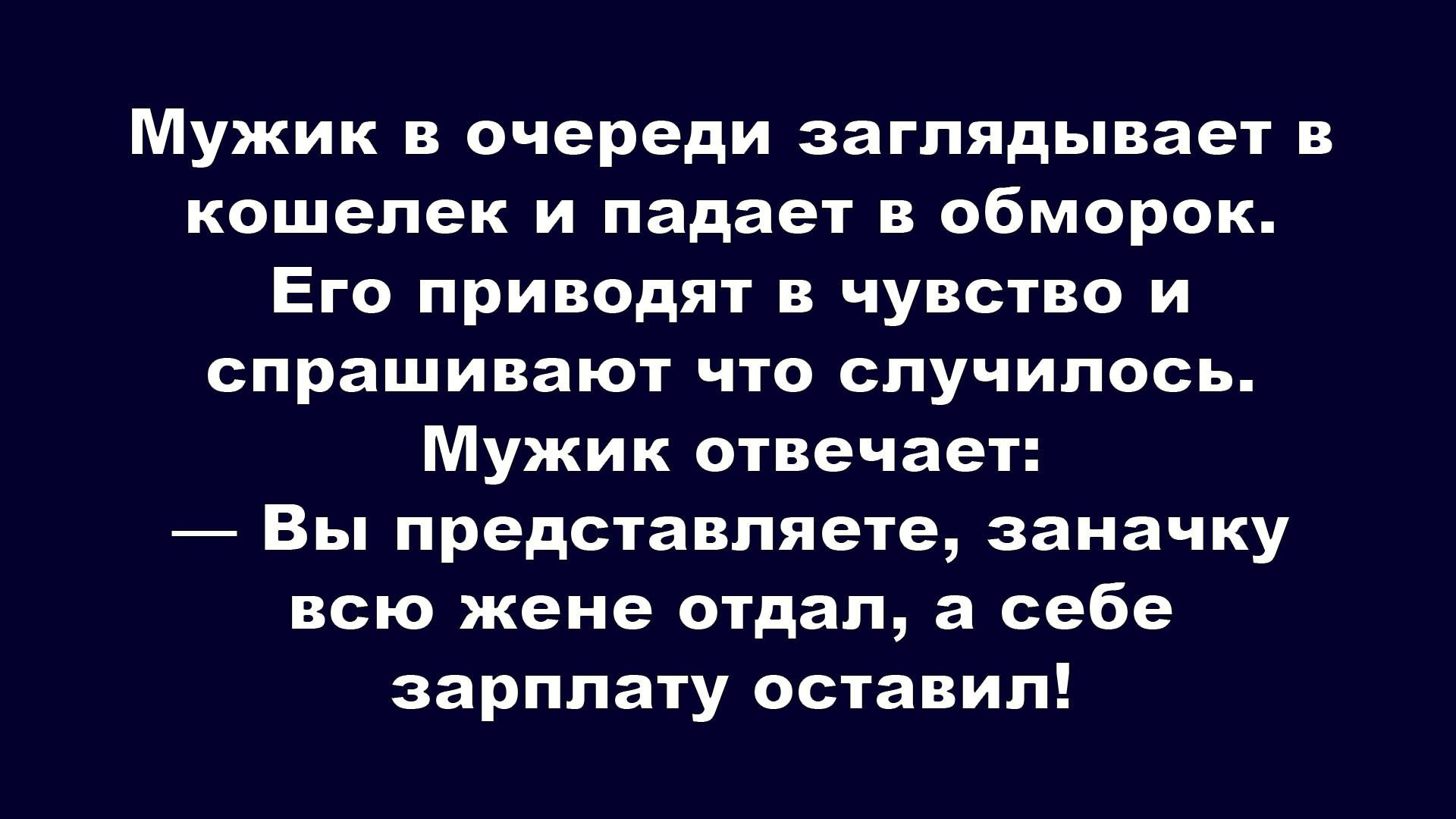 Мужик в очереди заглядывает в кошелек и падает в обморок. Его приводят в чувство и спрашивают что случилось. Мужик отвечает: — Вы представляете, заначку всю жене отдал, а себе зарплату оставил!