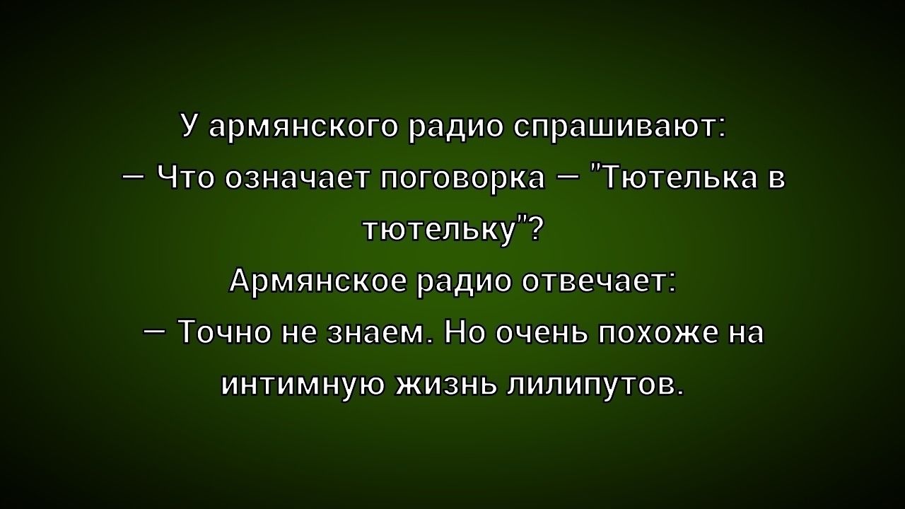 У армянского радио спрашивают:
— Что означает поговорка – «Тотьелька в тотьельку»?
Армянское радио отвечает:
— Точно не знаем. Но очень похоже на интимную жизнь липлипутов.