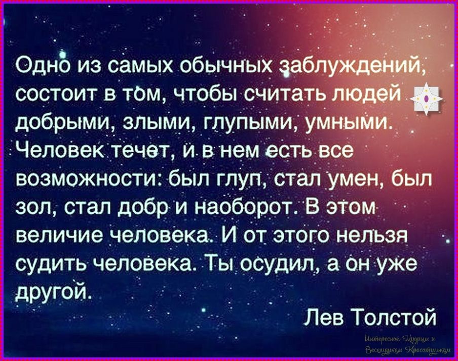 Одно из самых обычных заблуждений состоит в том, чтобы считать людей добрыми, злыми, глупыми, умными. Человек течёт, и в нем есть все возможности: был глуп, стал умнел, был зол, стал добр и наоборот. В этом величие человека. И от этого нельзя судить человека. Ты осудил, а он уже другой. Лев Толстой