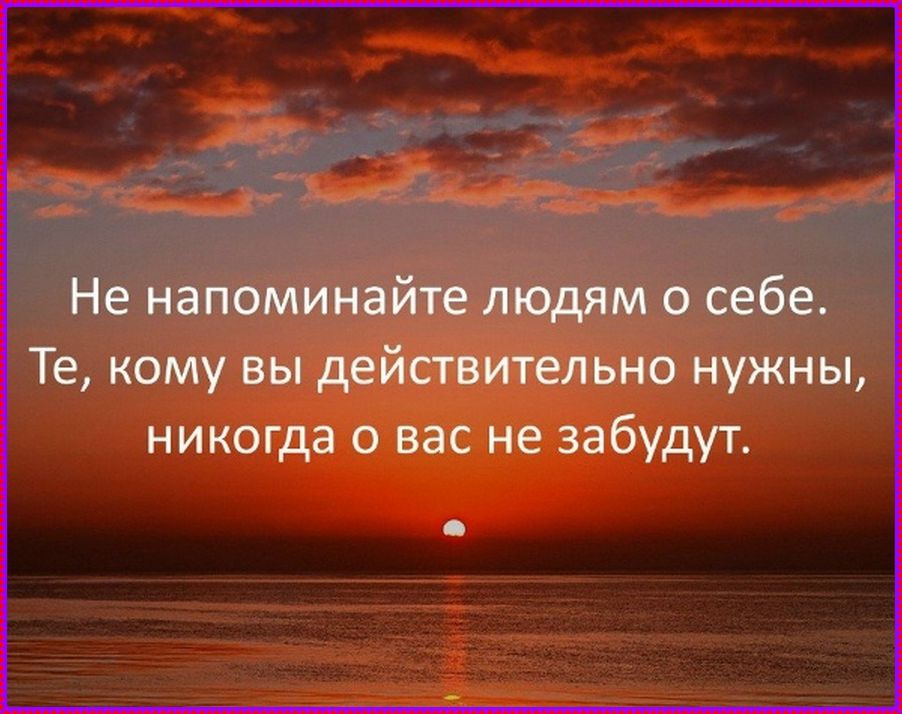 Не напоминайте людям о себе. Те, кому вы действительно нужны, никогда о вас не забудут.
