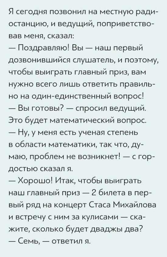 Я сегодня позвонил на местную радиостанцию, ведущий сказал: «Поздравляю! Вы наш первый дозвонившийся слушатель, ответьте на один вопрос». — Это будет математический вопрос. — У меня есть ученая степень в математике, — сказал я. — Хорошо! Скажите, сколько будет дважды два? — Семь, — ответил я.
