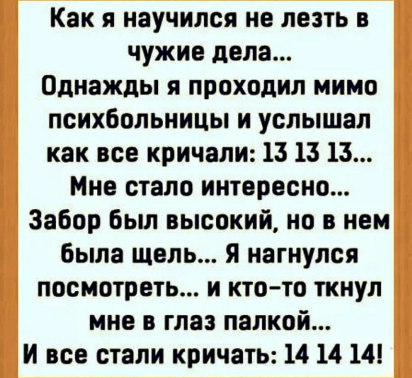 Как я научился не лезть в чужие дела... Однажды я проходил мимо психбольницы и услышал как все кричали: 13 13 13... Мне стало интересно... Забар был высокий, но в нем была щель... Я нагнулся посмотреть... и кто-то ткнул мне в глаз палкой... И все стали кричать: 14 14 14!