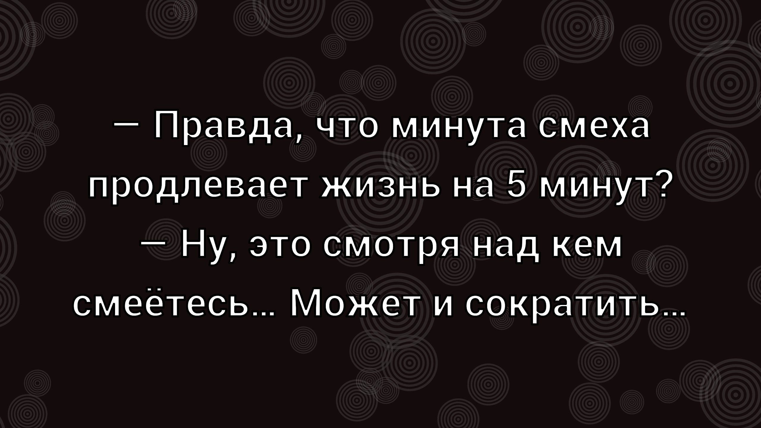 — Правда, что минута смеха продлевает жизнь на 5 минут?\n— Ну, это смотря над кем смеетесь... Может и сократить...