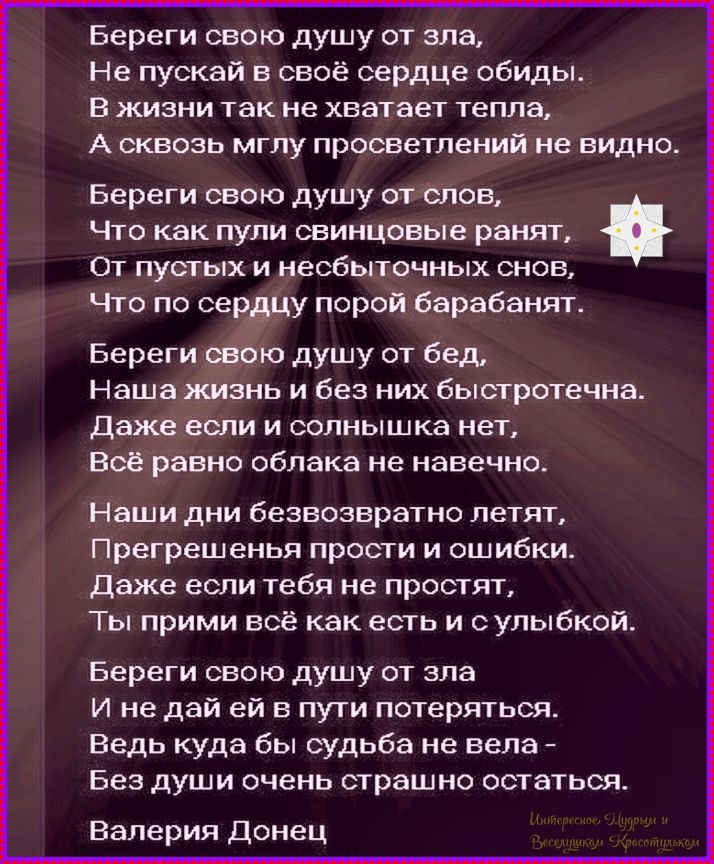 Береги свою душу от зла, Не пускай в сердце обиды. В жизни так не хватает тепла, А сквозь мглу просветлений не видно. Береги свою душу от слов, Что как пули свинцовые ранят, От пустых и несбыточных снов, Что по сердцу порой барабанят. Береги свою душу от бед, Наша жизнь и без них быстротечна. Даже если солнца нет, Всё равно облака не навечно. Наши дни безвозвратно летят, Прегрешения прости и ошибки. Даже если тебя не простят, Ты прими всё как есть и с улыбкой. Береги свою душу от зла И не дай ей в пути потеряться. Ведь куда бы судьба не велa - Без души очень страшно остаться. Валерия Донец