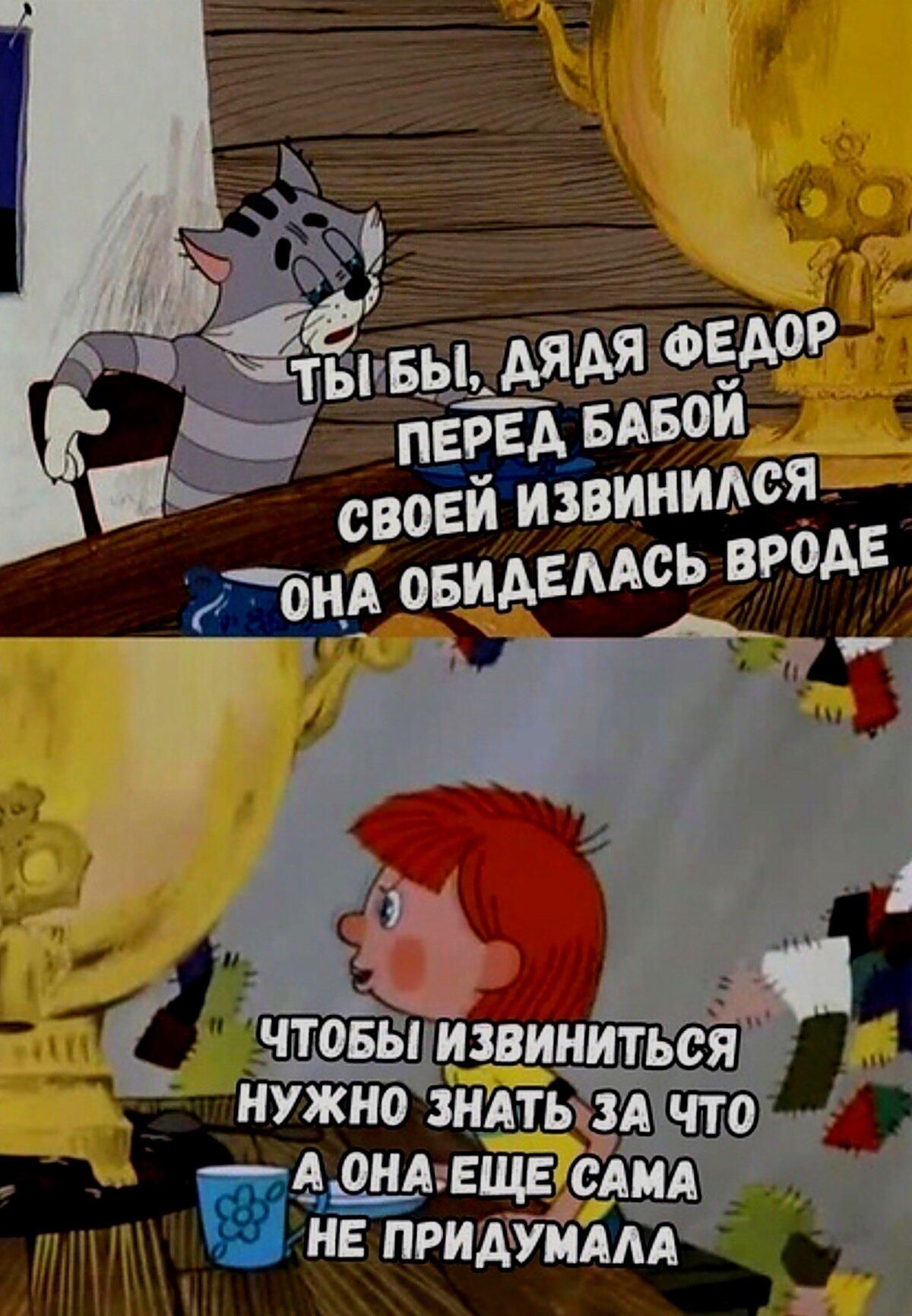 ТЫ БЫ, ДЯДЯ ФЕДОР ПЕРЕД БАБОЙ СВОЕЙ ИЗВИНИЛСЯ ОНА ОБИДЕЛАСЬ. ЧТОБЫ ИЗВИНИТЬСЯ НУЖНО ЗНАТЬ ЗА ЧТО А ОНА ЕЩЕ САМА НЕ ПРИДУМАЛА