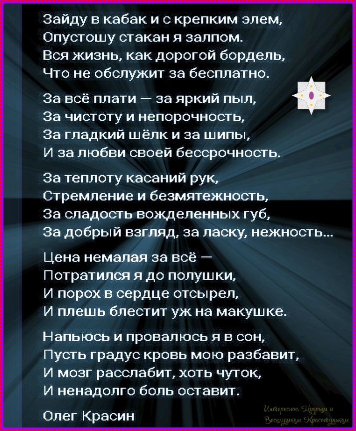 Зайду в кабак и с крепким элем, Опустошу стакан я залпом. Вся жизнь, как дорогой бордель, Что не обслужит за бесплатно. За всё плати — за яркий пыль, За чистоту и непорочность, За гладкий шёлк и за шипы, И за любви своей бескровность. За теплоту касаний рук, Стремление и безмятежность, За сладость вожделенных губ, За добрый взгляд, за ласку, нежность... Цена немалая за всё — Потратясь я до полупушки, И порох в сердце отсырел, И плешь блестит уж на макушке. Напьюсь и провалюсь я в сон, Пусть градус кровь мою разбавит, И мозг расслабится, хоть чуток, И ненадолго боль оставит. Олег Красин