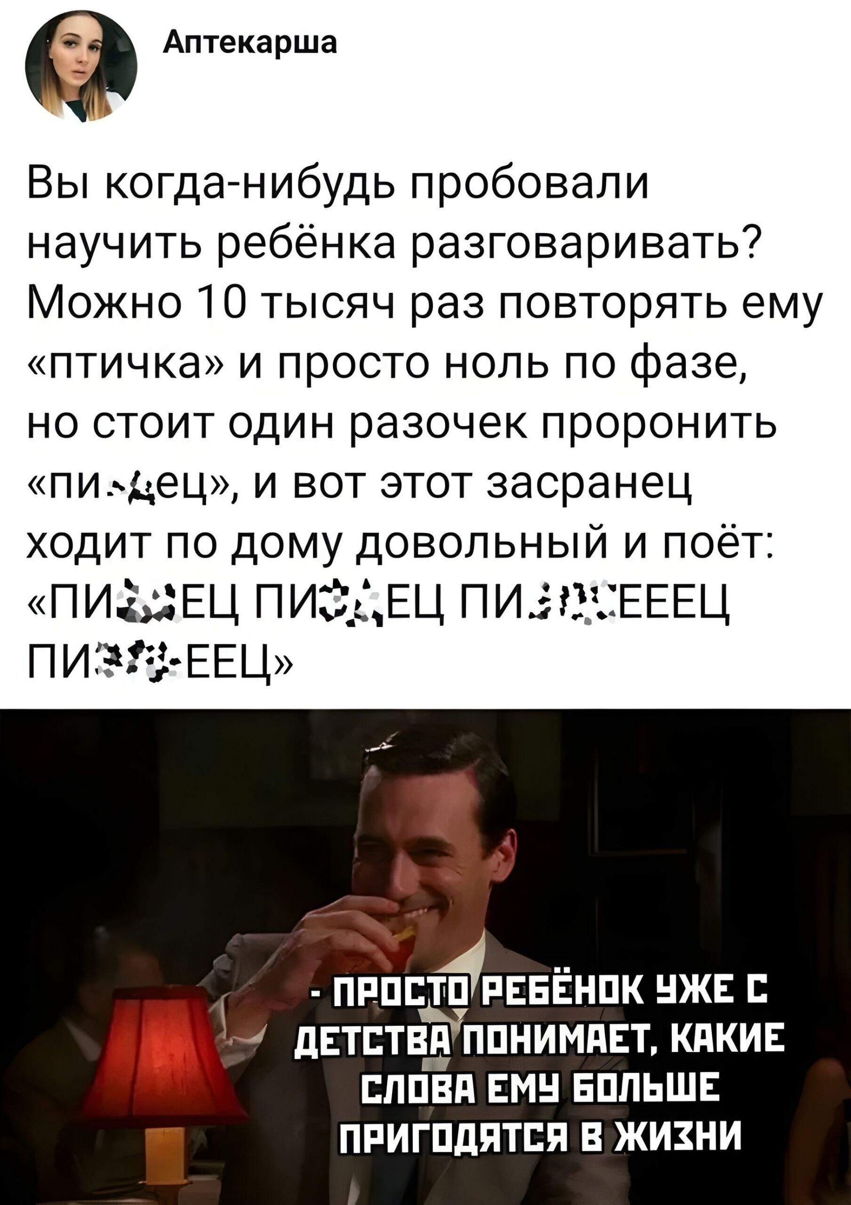 Вы когда-нибудь пытались научить ребёнка разговаривать? Можно тысячу раз повторять ему «птичка» и просто ноль по фазе, но стоит произнести «пиздец» — и этот засранец ходит по дому довольный и поёт: «ПИ...ЕЦ ПИ...ЕЦ ПИ...ЕЦ». - ПРОСТО РЕБЁНОК УЖЕ С ДЕТСТВА ПОНИМАЕТ, КАКИЕ СЛОВА ЕМУ БОЛЬШЕ ПРИГОТЯТСЯ В ЖИЗНИ