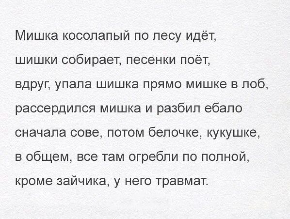 Мишка косолапый по лесу идёт,
шишки собирает, песенки поёт,
вдруг, упала шишка прямо мишке в лоб,
рассердился мишка и разбил ебало
сначала сове, потом белочке, кукушке,
в общем, все там огребли по полной,
кроме зайчика, у него травмат