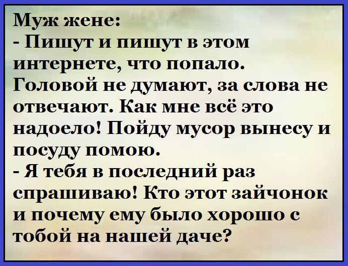 Муж жене:\n- Пишут и пишут в этом интернете, что попало.\nГоловой не думаю, за слова не отвечают. Как мне всё это надоело! Пойду мусор вынесу и посуду помою.\n- Я тебя в последний раз спрашиваю! Как этот зайчонок и почему ему было хорошо с тобой на нашей даче?