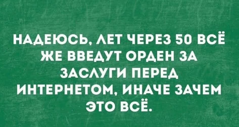 НАДЕЮСЬ, ЛЕТ ЧЕРЕЗ 50 ВСЁ ЖЕ ВВЕДУТ ОРДЕН ЗА ЗАСЛУГИ ПЕРЕД ИНТЕРНЕТОМ, ИНАЧЕ ЗАЧЕМ ЭТО ВСЁ.