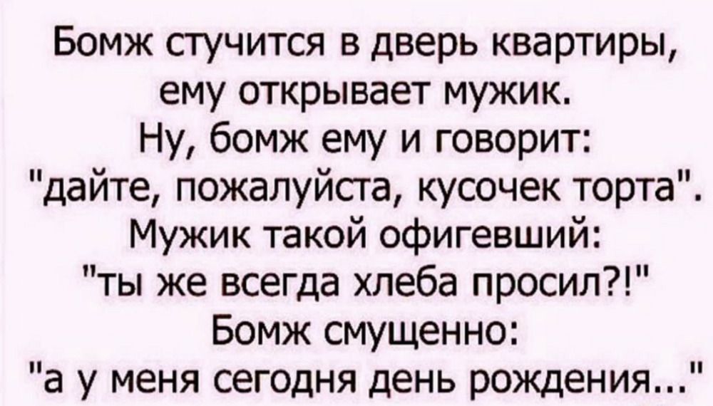 Бомж стучится в дверь квартиры, ему открывает мужик. Ну, бомж ему и говорит: 'дайте, пожалуйста, кусочек торта'. Мужик такой офигевший: 'ты же всегда хлеба просил?!' Бомж смущенно: 'а у меня сегодня день рождения...'