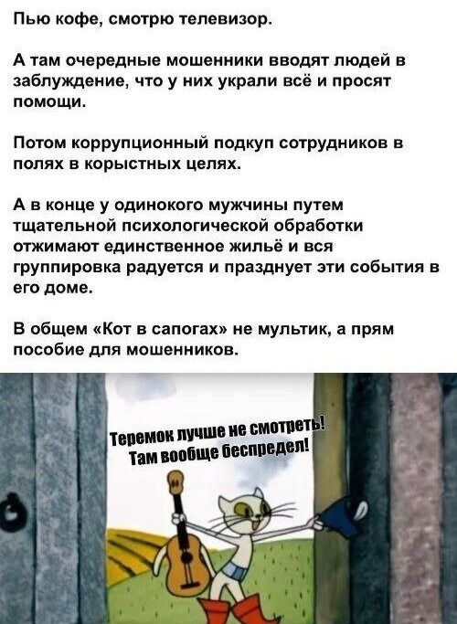 Пью кофе, смотрю телевизор. А там мошенники вводят людей в заблуждение, что у них украли всё и просят помощи. Потом подкуп сотрудников в корыстных целях. В конце одинокого мужчину психологической обработкой лишают жилья, и вся группировка празднует. «Кот в сапогах» не мультфильм, а пособие для мошенников. Теремок лучше не смотреть! Там вообще беспредел!