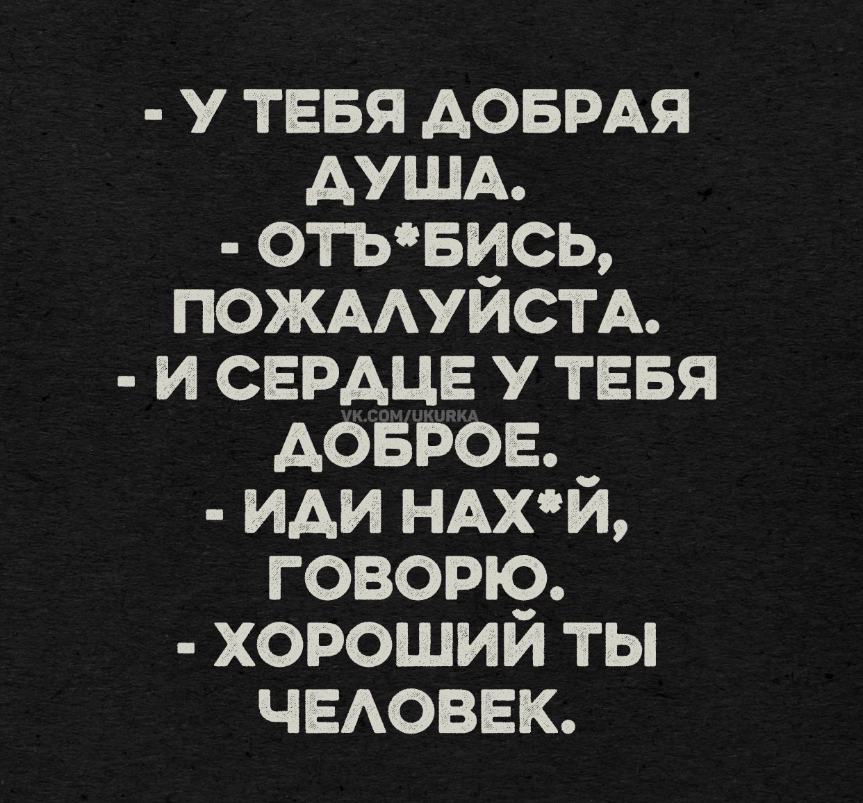 - У ТЕБЯ ДОБРАЯ ДУША.
- ОТЬ*БИСЬ, ПОЖАЛУЙСТА.
- И СЕРДЦЕ У ТЕБЯ ДОБРОЕ.
- ИДИ НАХ*Й, ГОВОРЮ.
- ХОРОШИЙ ТЫ ЧЕЛОВЕК.