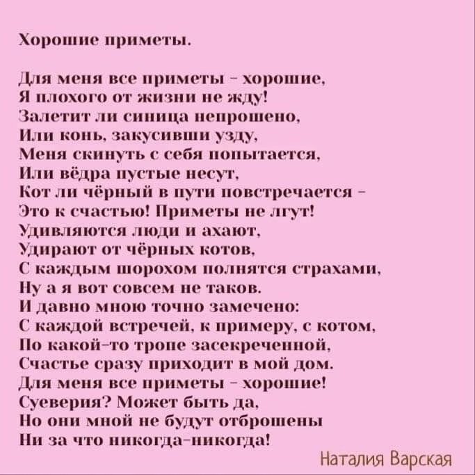 Хорошие приметы.

Для меня все приметы – хорошие,
Я любого из жизни не уйду,
Залетит ли синяя непроглядная,
Или конь, закусив узду,
Меня скинуть к себе попыт ... 
Или ведра пустые несут,
Кот ли чёрный в пути повстречается –
Это к счастью! Приметы не лгут!
Удивляются люди и ахают,
Ударяют от чёрных котов,
С каждым шорохом полнят страхами,
Ну а я вот совсем не таков.
И давно многое точно замечено:
С каждой встречей, к примеру, с котом,
По какой-то тропе засекреченной,
Счастье сразу приходит в мой дом.
Для меня все приметы – хорошие!
Суеверия? Может быть да.
Но они мне не будут отвлечьены
Ни за что никогда-никогда!

Наталия Варская