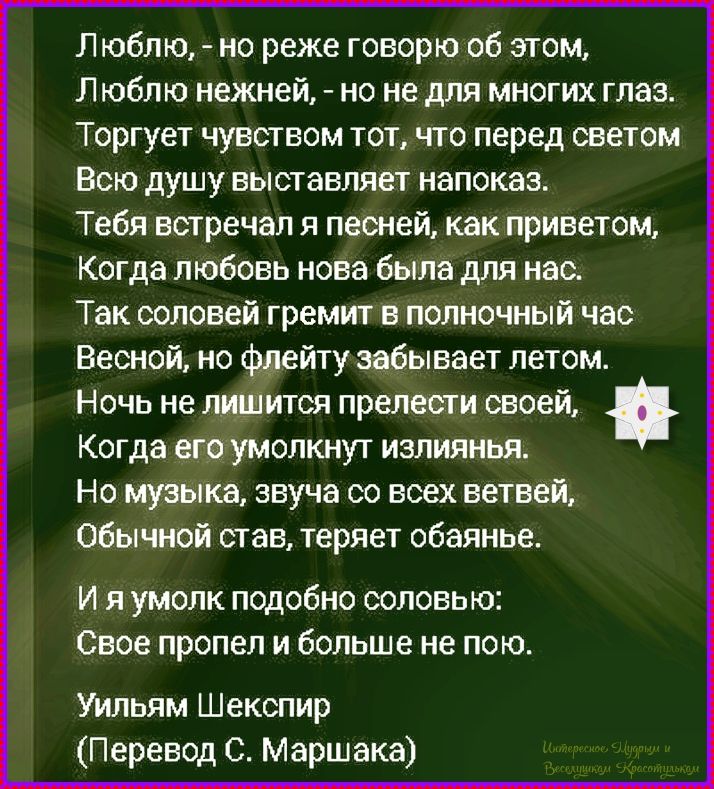 Люблю, - но реже говорю об этом, Люблю нежней, - но не для многих глаз. Тебя встречал я песней, как привет, Когда любовь нова была для нас. Так соловей гремит в полночный час Весной, но флейту забывает летом. Ночь не лишится прелести своей, Когда его умолкнет излияния. И я умолк подобно соловью: Свое пропел и больше не пою. Уильям Шекспир (Перевод С. Маршака)