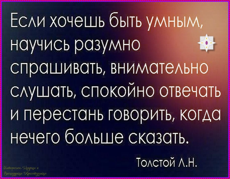 Если хочешь быть умным, научись разумно спрашивать, внимательно слушать, спокойно отвечать и перестань говорить, когда нечего больше сказать. Толстой Л.Н.