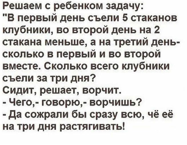 Решаем с ребенком задачу: «В первый день съели 5 стаканов клубники, во второй день на 2 стакана меньше, а на третий день — сколько в первый и во второй вместе. Сколько всего клубники съели за три дня?». Сидит, решает, ворчит. - Чего? - говорю, - ворчишь? - Да сожрали бы сразу всю, чё её на три дня растягивать!