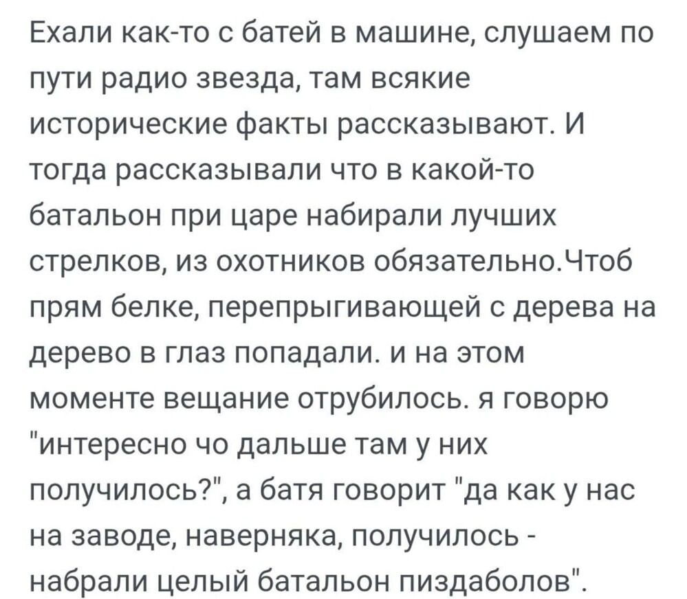 Ехали как-то с батей в машине, слушаем по пути радио звезда, там всякие исторические факты рассказывают. И тогда рассказывали что в какой-то батальон при царе набирали лучших стрелков, из охотников обязательно. Чтоб прям белке, перепрыгивающей с дерева на дерево в глаз попадали. и на этом моменте вещание отрубилось. я говорю «интересно что дальше там у них получилось?», а батя говорит «да как у нас на заводе, наверняка, получилось набрали целый батальон пиздоболов».