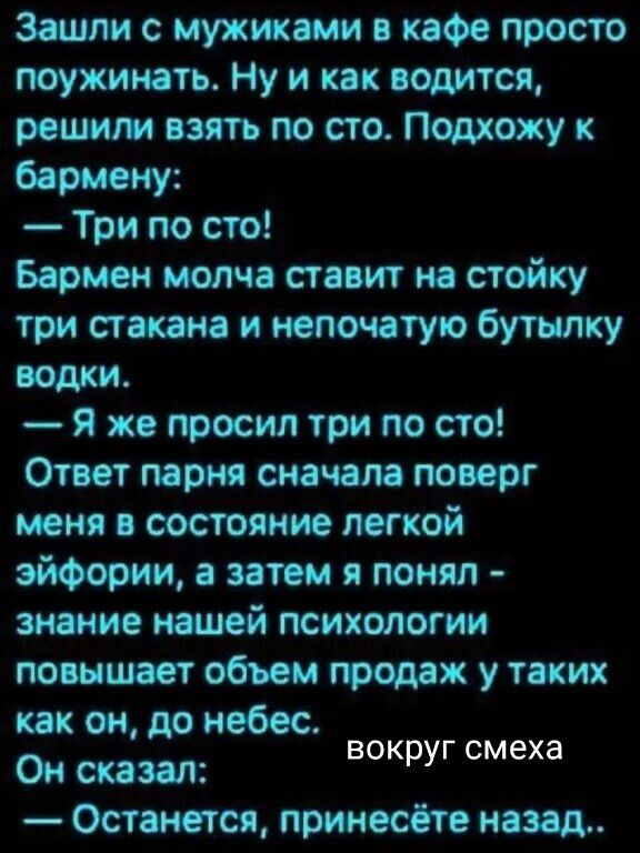 Зашли с мужиками в кафе просто поужинать. Ну и как водится, решили взять по сто. Подхожу к бармену: — Три по сто! Бармен молча ставит на стойку три стакана и непочатую бутылку водки. — Я же просил три по сто! Ответ парня сначала поверг меня в состояние лёгкой эйфории, а затем я понял - знание нашей психологии повышает объём продаж у таких как он, до небес. Он сказал: — Останется, принесёте назад.